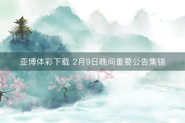 亚博体彩下载 2月9日晚间重要公告集锦
