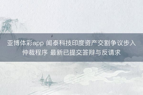 亚博体彩app 闻泰科技印度资产交割争议步入仲裁程序 最新已提交答辩与反请求