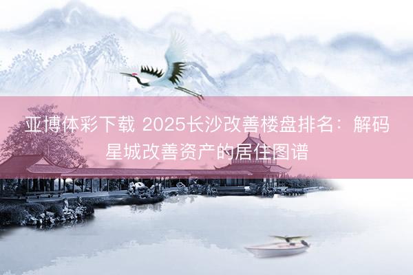 亚博体彩下载 2025长沙改善楼盘排名：解码星城改善资产的居住图谱