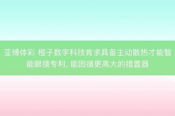 亚博体彩 橙子数字科技肯求具备主动散热才能智能眼镜专利, 能因循更高大的措置器