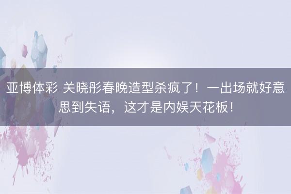 亚博体彩 关晓彤春晚造型杀疯了！一出场就好意思到失语，这才是内娱天花板！