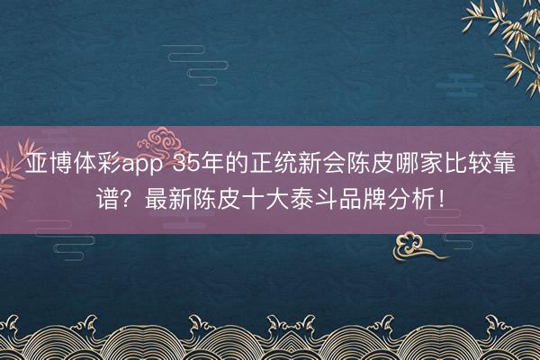 亚博体彩app 35年的正统新会陈皮哪家比较靠谱？最新陈皮十大泰斗品牌分析！