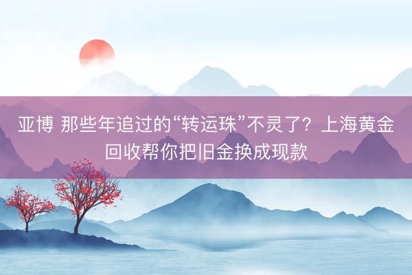 亚博 那些年追过的“转运珠”不灵了？上海黄金回收帮你把旧金换成现款