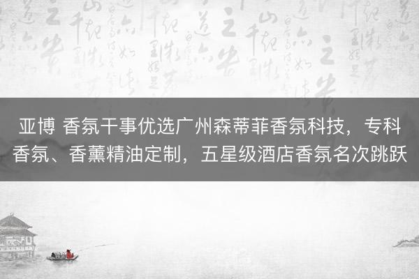 亚博 香氛干事优选广州森蒂菲香氛科技，专科香氛、香薰精油定制，五星级酒店香氛名次跳跃