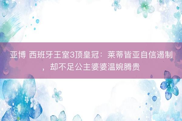 亚博 西班牙王室3顶皇冠：莱蒂皆亚自信遏制，却不足公主婆婆温婉腾贵