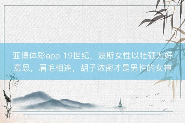 亚博体彩app 19世纪，波斯女性以壮硕为好意思，眉毛相连，胡子浓密才是男性的女神