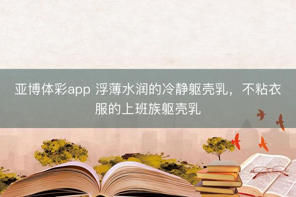 亚博体彩app 浮薄水润的冷静躯壳乳，不粘衣服的上班族躯壳乳