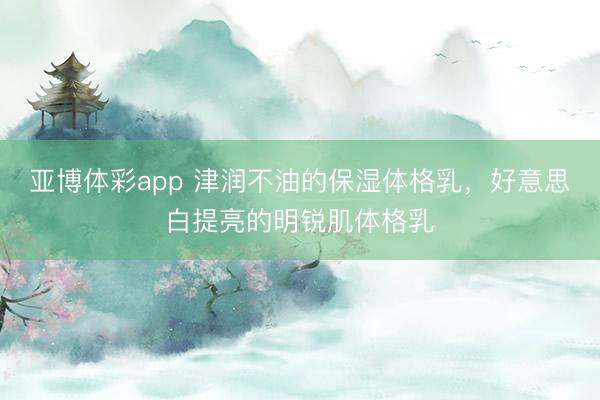亚博体彩app 津润不油的保湿体格乳，好意思白提亮的明锐肌体格乳