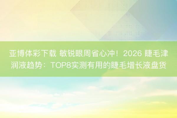 亚博体彩下载 敏锐眼周省心冲！2026 睫毛津润液趋势：TOP8实测有用的睫毛增长液盘货