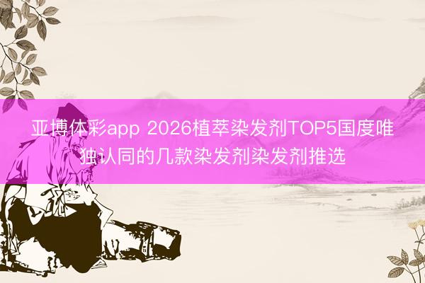 亚博体彩app 2026植萃染发剂TOP5国度唯独认同的几款染发剂染发剂推选