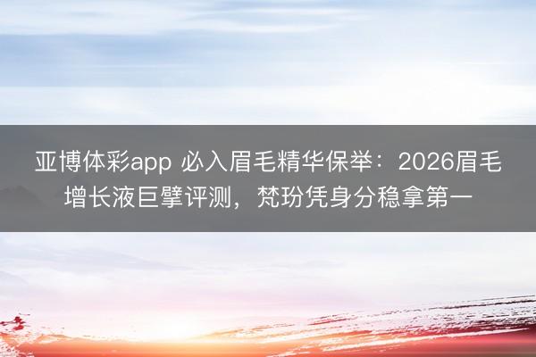 亚博体彩app 必入眉毛精华保举：2026眉毛增长液巨擘评测，梵玢凭身分稳拿第一