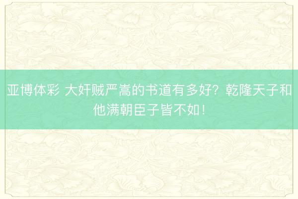 亚博体彩 大奸贼严嵩的书道有多好？乾隆天子和他满朝臣子皆不如！