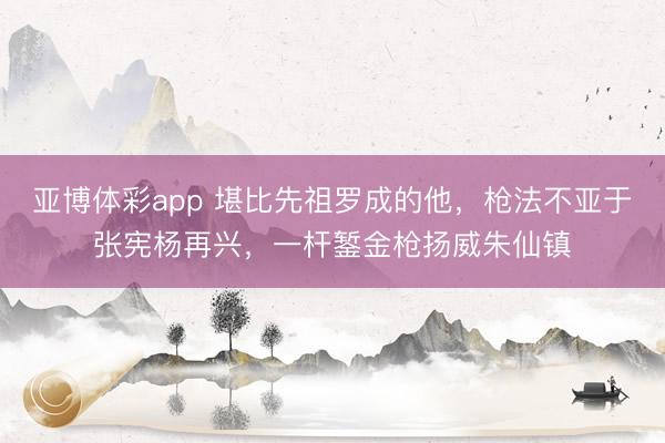 亚博体彩app 堪比先祖罗成的他，枪法不亚于张宪杨再兴，一杆錾金枪扬威朱仙镇