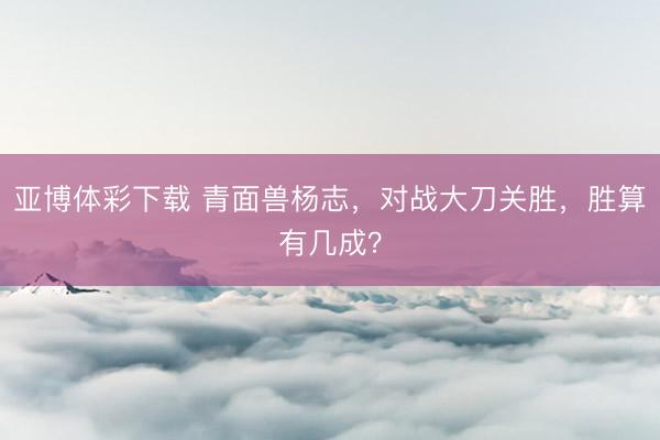 亚博体彩下载 青面兽杨志，对战大刀关胜，胜算有几成？