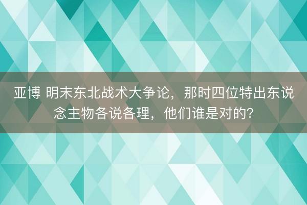 亚博 明末东北战术大争论，那时四位特出东说念主物各说各理，他们谁是对的？