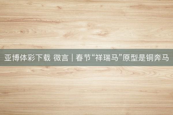 亚博体彩下载 微言 | 春节“祥瑞马”原型是铜奔马