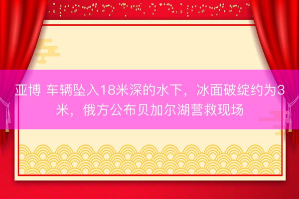 亚博 车辆坠入18米深的水下，冰面破绽约为3米，俄方公布贝加尔湖营救现场