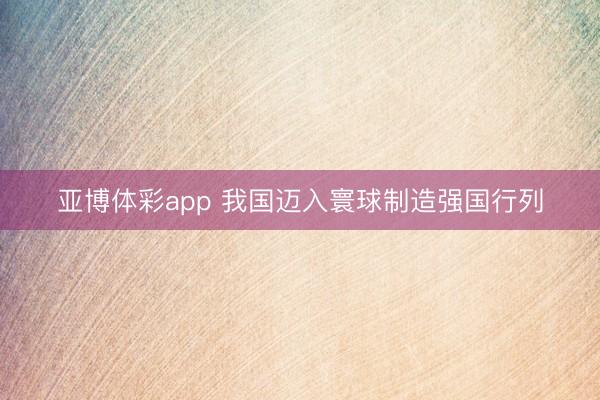 亚博体彩app 我国迈入寰球制造强国行列