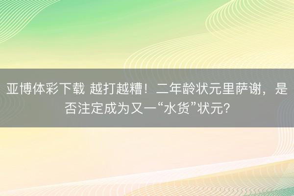 亚博体彩下载 越打越糟!二年龄状元里萨谢,是否注定成为又一“水货”状元?