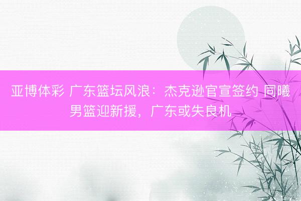 亚博体彩 广东篮坛风浪:杰克逊官宣签约 同曦男篮迎新援,广东或失良机