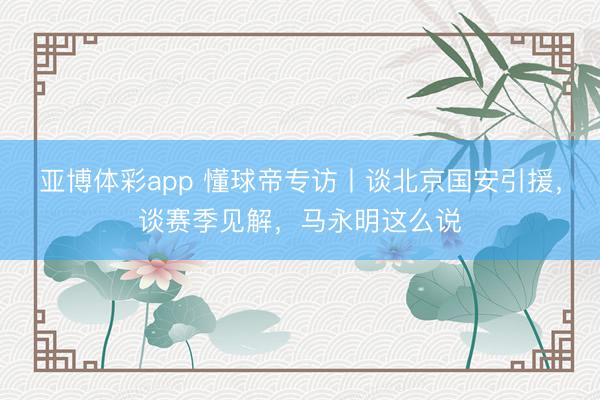 亚博体彩app 懂球帝专访丨谈北京国安引援，谈赛季见解，马永明这么说