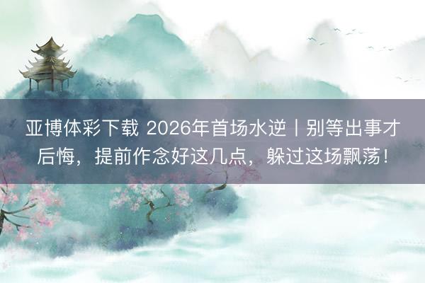 亚博体彩下载 2026年首场水逆丨别等出事才后悔,提前作念好这几点,躲过这场飘荡!
