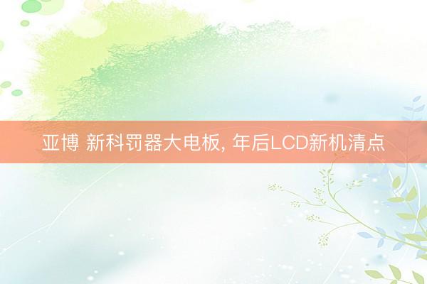 亚博 新科罚器大电板, 年后LCD新机清点