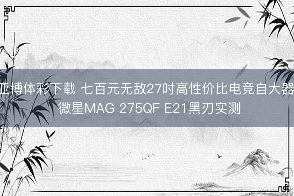 亚博体彩下载 七百元无敌27吋高性价比电竞自大器， 微星MAG 275QF E21黑刃实测