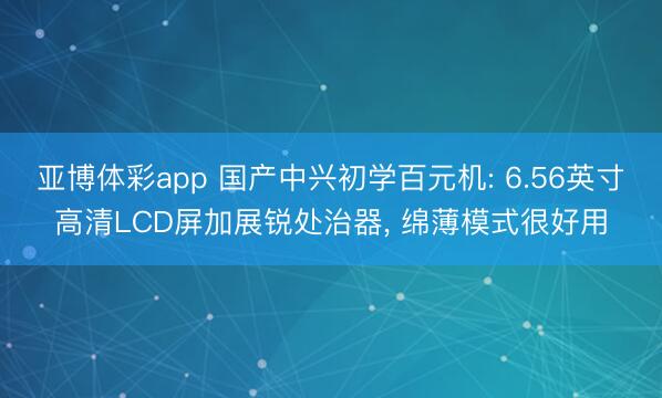 亚博体彩app 国产中兴初学百元机: 6.56英寸高清LCD屏加展锐处治器, 绵薄模式很好用