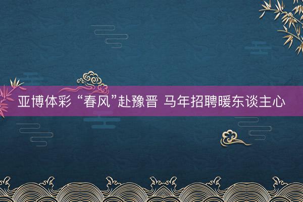 亚博体彩 “春风”赴豫晋 马年招聘暖东谈主心