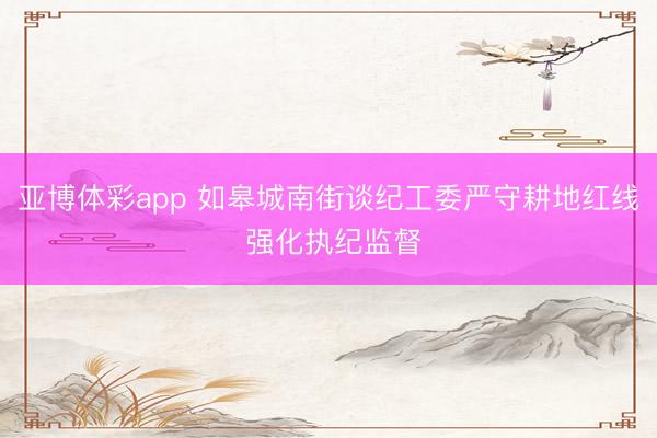 亚博体彩app 如皋城南街谈纪工委严守耕地红线 强化执纪监督