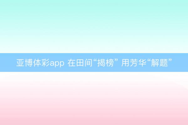亚博体彩app 在田间“揭榜” 用芳华“解题”