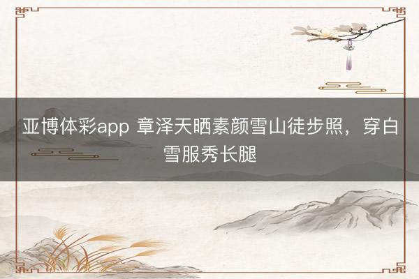 亚博体彩app 章泽天晒素颜雪山徒步照,穿白雪服秀长腿