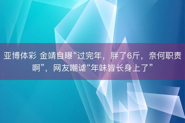 亚博体彩 金靖自曝“过完年，胖了6斤，奈何职责啊”，网友嘲谑“年味皆长身上了”