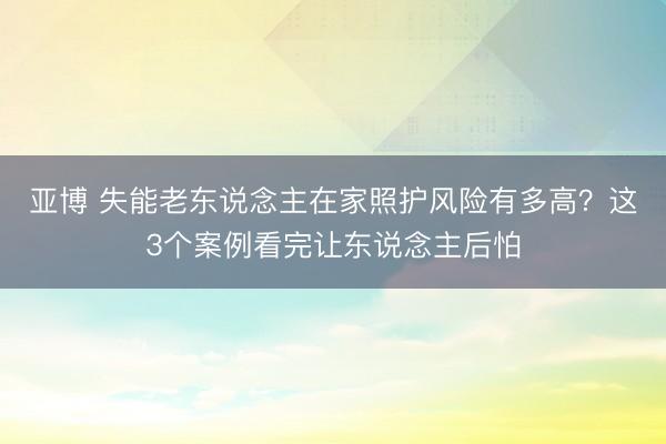 亚博 失能老东说念主在家照护风险有多高?这3个案例看完让东说念主后怕