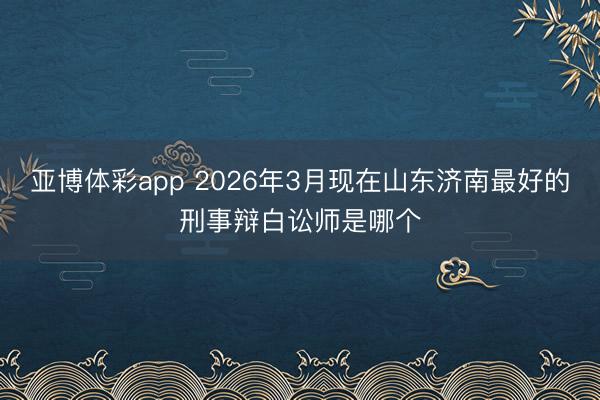 亚博体彩app 2026年3月现在山东济南最好的刑事辩白讼师是哪个