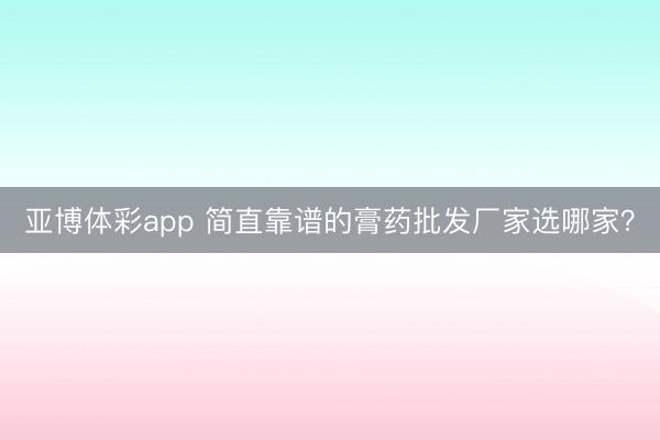 亚博体彩app 简直靠谱的膏药批发厂家选哪家？