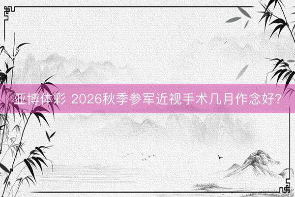 亚博体彩 2026秋季参军近视手术几月作念好?