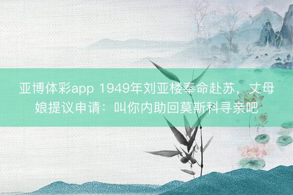 亚博体彩app 1949年刘亚楼奉命赴苏，丈母娘提议申请：叫你内助回莫斯科寻亲吧