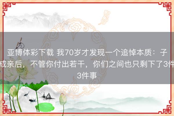 亚博体彩下载 我70岁才发现一个追悼本质：子女成亲后，不管你付出若干，你们之间也只剩下了3件事