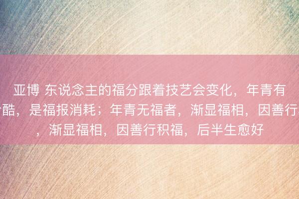 亚博 东说念主的福分跟着技艺会变化，年青有福相者，年长变冷酷，是福报消耗；年青无福者，渐显福相，因善行积福，后半生愈好