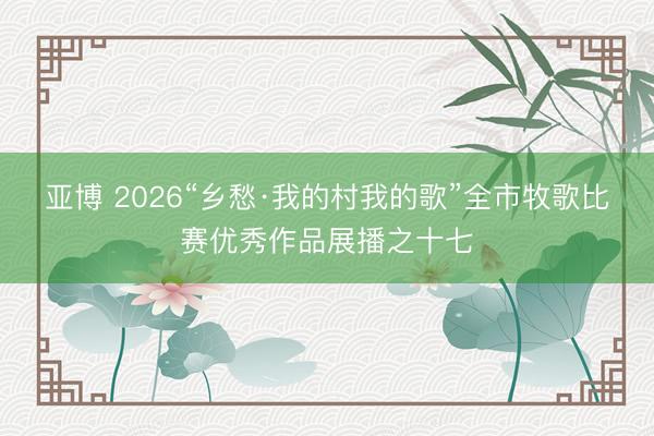 亚博 2026“乡愁·我的村我的歌”全市牧歌比赛优秀作品展播之十七