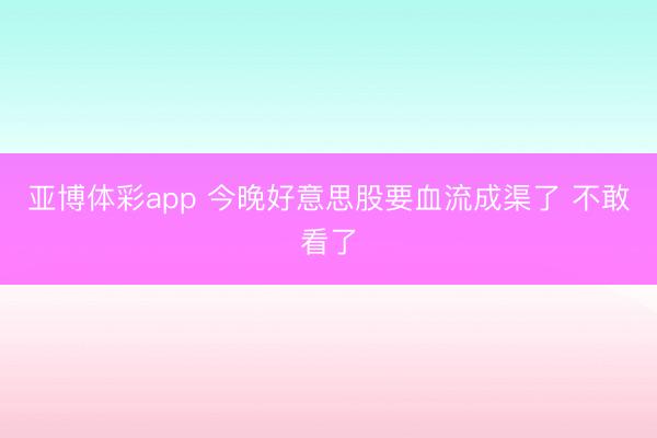 亚博体彩app 今晚好意思股要血流成渠了 不敢看了