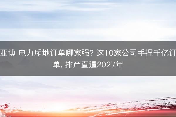 亚博 电力斥地订单哪家强? 这10家公司手捏千亿订单， 排产直逼2027年