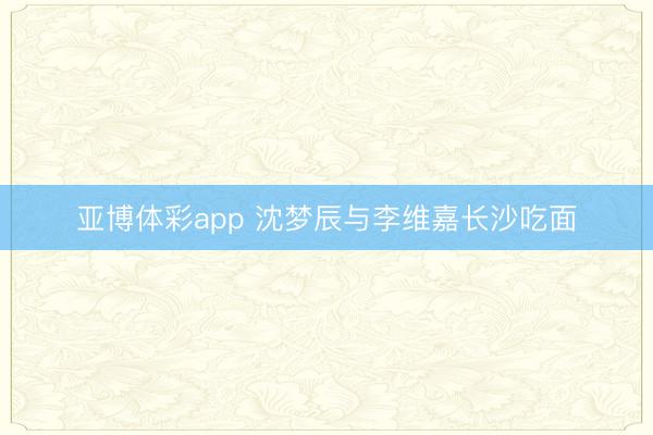 亚博体彩app 沈梦辰与李维嘉长沙吃面