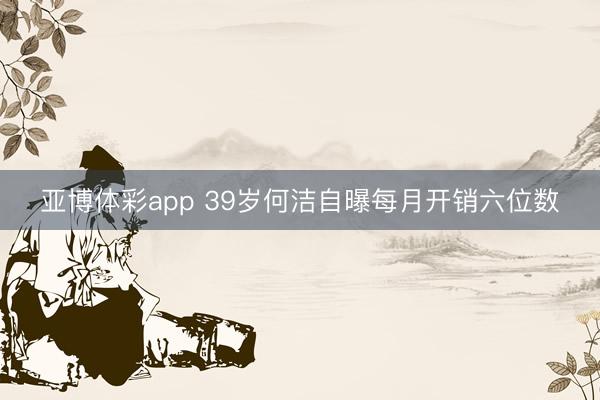 亚博体彩app 39岁何洁自曝每月开销六位数