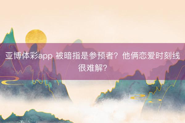 亚博体彩app 被暗指是参预者?他俩恋爱时刻线很难解?