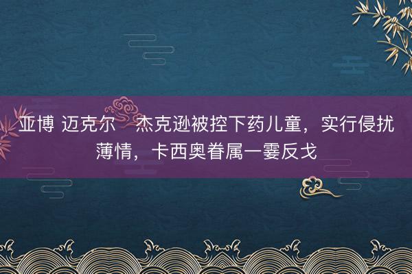 亚博 迈克尔・杰克逊被控下药儿童，实行侵扰薄情，卡西奥眷属一霎反戈