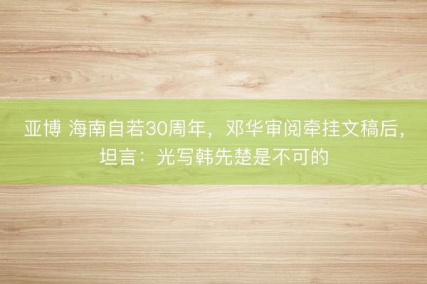 亚博 海南自若30周年，邓华审阅牵挂文稿后，坦言：光写韩先楚是不可的