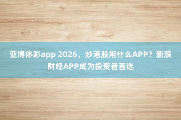 亚博体彩app 2026,炒港股用什么APP?新浪财经APP成为投资者首选